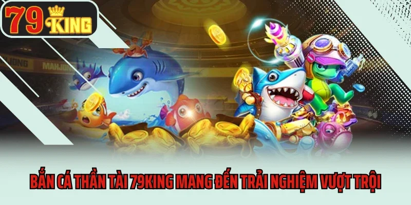 Bắn cá thần tài 79king mang đến trải nghiệm vượt trội